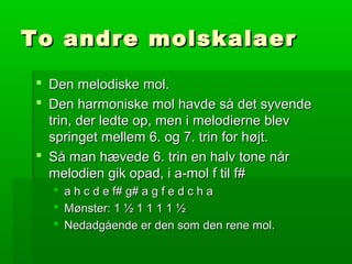 To andre molskalaerTo andre molskalaer
 Den melodiske mol.Den melodiske mol.
 Den harmoniske mol havde så det syvendeDen harmoniske mol havde så det syvende
trin, der ledte op, men i melodierne blevtrin, der ledte op, men i melodierne blev
springet mellem 6. og 7. trin for højt.springet mellem 6. og 7. trin for højt.
 Så man hævede 6. trin en halv tone nårSå man hævede 6. trin en halv tone når
melodien gik opad, i a-mol f til f#melodien gik opad, i a-mol f til f#
 a h c d e f# g# a g f e d c h aa h c d e f# g# a g f e d c h a
 Mønster: 1 ½ 1 1 1 1 ½Mønster: 1 ½ 1 1 1 1 ½
 Nedadgående er den som den rene mol.Nedadgående er den som den rene mol.
 