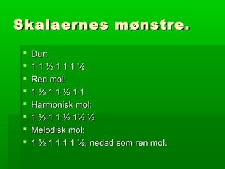 Skalaernes mønstre.Skalaernes mønstre.
 Dur:Dur:
 1 1 ½ 1 1 1 ½1 1 ½ 1 1 1 ½
 Ren mol:Ren mol:
 1 ½ 1 1 ½ 1 11 ½ 1 1 ½ 1 1
 Harmonisk mol:Harmonisk mol:
 1 ½ 1 1 ½ 1½ ½1 ½ 1 1 ½ 1½ ½
 Melodisk mol:Melodisk mol:
 1 ½ 1 1 1 1 ½, nedad som ren mol.1 ½ 1 1 1 1 ½, nedad som ren mol.
 