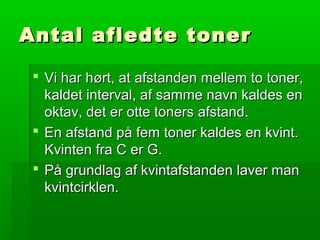 Antal afledte tonerAntal afledte toner
 Vi har hørt, at afstanden mellem to toner,Vi har hørt, at afstanden mellem to toner,
kaldet interval, af samme navn kaldes enkaldet interval, af samme navn kaldes en
oktav, det er otte toners afstand.oktav, det er otte toners afstand.
 En afstand på fem toner kaldes en kvint.En afstand på fem toner kaldes en kvint.
Kvinten fra C er G.Kvinten fra C er G.
 På grundlag af kvintafstanden laver manPå grundlag af kvintafstanden laver man
kvintcirklen.kvintcirklen.
 