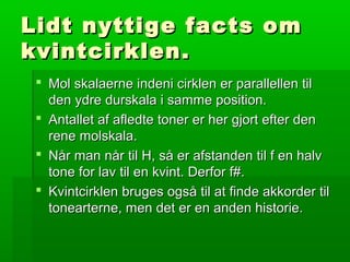 Lidt nyttige facts omLidt nyttige facts om
kvintcirklen.kvintcirklen.
 Mol skalaerne indeni cirklen er parallellen tilMol skalaerne indeni cirklen er parallellen til
den ydre durskala i samme position.den ydre durskala i samme position.
 Antallet af afledte toner er her gjort efter denAntallet af afledte toner er her gjort efter den
rene molskala.rene molskala.
 Når man når til H, så er afstanden til f en halvNår man når til H, så er afstanden til f en halv
tone for lav til en kvint. Derfor f#.tone for lav til en kvint. Derfor f#.
 Kvintcirklen bruges også til at finde akkorder tilKvintcirklen bruges også til at finde akkorder til
tonearterne, men det er en anden historie.tonearterne, men det er en anden historie.
 