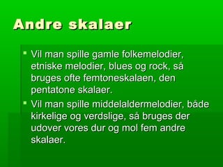 Andre skalaerAndre skalaer
 Vil man spille gamle folkemelodier,Vil man spille gamle folkemelodier,
etniske melodier, blues og rock, såetniske melodier, blues og rock, så
bruges ofte femtoneskalaen, denbruges ofte femtoneskalaen, den
pentatone skalaer.pentatone skalaer.
 Vil man spille middelaldermelodier, bådeVil man spille middelaldermelodier, både
kirkelige og verdslige, så bruges derkirkelige og verdslige, så bruges der
udover vores dur og mol fem andreudover vores dur og mol fem andre
skalaer.skalaer.
 