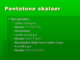 Pentatone skalaerPentatone skalaer
 Dur-pentaton:Dur-pentaton:
 I d-dur: c d e g a cI d-dur: c d e g a c
 Mønster: 1 1 1½ 1 1½Mønster: 1 1 1½ 1 1½
 Mol-pentaton:Mol-pentaton:
 I a-mol: a c d e g aI a-mol: a c d e g a
 Mønster: 1½ 1 1 1½ 1Mønster: 1½ 1 1 1½ 1
 Bluesskalaen tilføjer tonen mellem d og eBluesskalaen tilføjer tonen mellem d og e
 A c d d# e g aA c d d# e g a
 Mønster: 1½ 1 ½ ½ 1½ 1Mønster: 1½ 1 ½ ½ 1½ 1
 