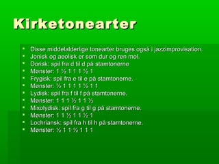 KirketonearterKirketonearter
 Disse middelalderlige tonearter bruges også i jazzimprovisation.Disse middelalderlige tonearter bruges også i jazzimprovisation.
 Jonisk og aeolisk er som dur og ren mol.Jonisk og aeolisk er som dur og ren mol.
 Dorisk: spil fra d til d på stamtonerneDorisk: spil fra d til d på stamtonerne
 Mønster: 1 ½ 1 1 1 ½ 1Mønster: 1 ½ 1 1 1 ½ 1
 Frygisk: spil fra e til e på stamtonerne.Frygisk: spil fra e til e på stamtonerne.
 Mønster: ½ 1 1 1 1 ½ 1 1Mønster: ½ 1 1 1 1 ½ 1 1
 Lydisk: spil fra f til f på stamtonerne.Lydisk: spil fra f til f på stamtonerne.
 Mønster: 1 1 1 ½ 1 1 ½Mønster: 1 1 1 ½ 1 1 ½
 Mixolydisk: spil fra g til g på stamtonerne.Mixolydisk: spil fra g til g på stamtonerne.
 Mønster: 1 1 ½ 1 1 ½ 1Mønster: 1 1 ½ 1 1 ½ 1
 Lochriansk: spil fra h til h på stamtonerne.Lochriansk: spil fra h til h på stamtonerne.
 Mønster: ½ 1 1 ½ 1 1 1Mønster: ½ 1 1 ½ 1 1 1
 