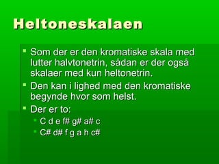 HeltoneskalaenHeltoneskalaen
 Som der er den kromatiske skala medSom der er den kromatiske skala med
lutter halvtonetrin, sådan er der ogsålutter halvtonetrin, sådan er der også
skalaer med kun heltonetrin.skalaer med kun heltonetrin.
 Den kan i lighed med den kromatiskeDen kan i lighed med den kromatiske
begynde hvor som helst.begynde hvor som helst.
 Der er to:Der er to:
 C d e f# g# a# cC d e f# g# a# c
 C# d# f g a h c#C# d# f g a h c#
 