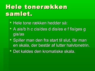 Hele tonerækkenHele tonerækken
samlet.samlet.
 Hele tone rækken hedder så:Hele tone rækken hedder så:
 A ais/b h c cis/des d dis/es e f fis/ges gA ais/b h c cis/des d dis/es e f fis/ges g
gis/asgis/as
 Spiller man den fra start til slut, får manSpiller man den fra start til slut, får man
en skala, der består af lutter halvtonetrin.en skala, der består af lutter halvtonetrin.
 Det kaldes den kromatiske skala.Det kaldes den kromatiske skala.
 