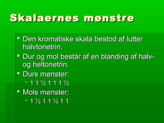 Skalaernes mønstreSkalaernes mønstre
 Den kromatiske skala bestod af lutterDen kromatiske skala bestod af lutter
halvtonetrin.halvtonetrin.
 Dur og mol består af en blanding af halv-Dur og mol består af en blanding af halv-
og heltonetrin.og heltonetrin.
 Durs mønster:Durs mønster:
 1 1 ½ 1 1 1 ½1 1 ½ 1 1 1 ½
 Mols mønster:Mols mønster:
 1 ½ 1 1 ½ 1 11 ½ 1 1 ½ 1 1
 