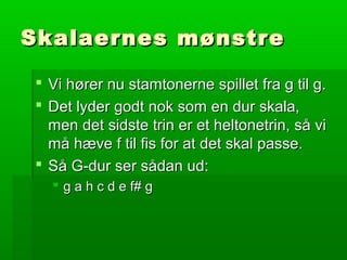 Skalaernes mønstreSkalaernes mønstre
 Vi hører nu stamtonerne spillet fra g til g.Vi hører nu stamtonerne spillet fra g til g.
 Det lyder godt nok som en dur skala,Det lyder godt nok som en dur skala,
men det sidste trin er et heltonetrin, så vimen det sidste trin er et heltonetrin, så vi
må hæve f til fis for at det skal passe.må hæve f til fis for at det skal passe.
 Så G-dur ser sådan ud:Så G-dur ser sådan ud:
 g a h c d e f# gg a h c d e f# g
 