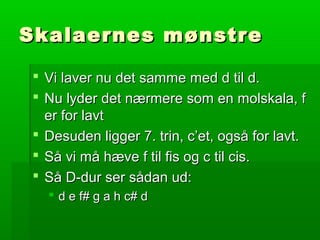 Skalaernes mønstreSkalaernes mønstre
 Vi laver nu det samme med d til d.Vi laver nu det samme med d til d.
 Nu lyder det nærmere som en molskala, fNu lyder det nærmere som en molskala, f
er for lavter for lavt
 Desuden ligger 7. trin, c’et, også for lavt.Desuden ligger 7. trin, c’et, også for lavt.
 Så vi må hæve f til fis og c til cis.Så vi må hæve f til fis og c til cis.
 Så D-dur ser sådan ud:Så D-dur ser sådan ud:
 d e f# g a h c# dd e f# g a h c# d
 