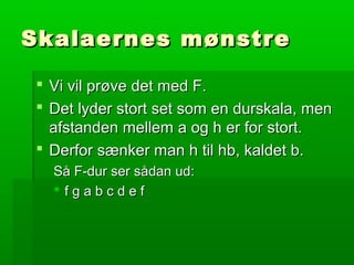 Skalaernes mønstreSkalaernes mønstre
 Vi vil prøve det med F.Vi vil prøve det med F.
 Det lyder stort set som en durskala, menDet lyder stort set som en durskala, men
afstanden mellem a og h er for stort.afstanden mellem a og h er for stort.
 Derfor sænker man h til hb, kaldet b.Derfor sænker man h til hb, kaldet b.
Så F-dur ser sådan ud:Så F-dur ser sådan ud:
 f g a b c d e ff g a b c d e f
 