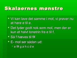 Skalaernes mønstreSkalaernes mønstre
 Vi kan lave det samme i mol, vi prøver nuVi kan lave det samme i mol, vi prøver nu
at høre e til e.at høre e til e.
 Det lyder godt nok som mol, men der erDet lyder godt nok som mol, men der er
kun et halvt tonetrin fra e til f.kun et halvt tonetrin fra e til f.
 Så f hæves til f#Så f hæves til f#
 E- mol ser sådan ud:E- mol ser sådan ud:
 e f# g a h c d ee f# g a h c d e
 