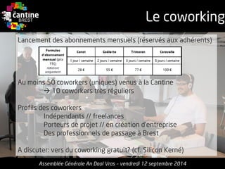 Le coworking 
Assemblée Générale An Daol Vras –vendredi 12 septembre 2014 
Lancementdes abonnements mensuels(réservésaux adhérents) 
Au moins50coworkers(uniques) venusà la Cantine 
10 coworkerstrèsréguliers 
Profilsdes coworkers 
Indépendants// freelances 
Porteursde projet// encréationd’entreprise 
Des professionnelsde passage à Brest 
A discuter: versdu coworkinggratuit? (cf. Silicon Kerné)  