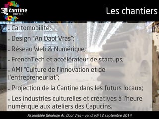 Les chantiers 
●Cartomobilité; 
●Design “An DaolVras”; 
●RéseauWeb & Numérique; 
●FrenchTechet accélérateurde startups; 
●AMI “Culture de l’innovationet de l’entrepreneuriat”; 
●Projection de la Cantinedansles futurslocaux; 
●Les industries culturelleset créativesà l'heurenumériqueaux ateliers des Capucins. 
Assemblée Générale An Daol Vras –vendredi 12 septembre 2014  