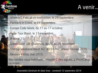 ●Vitamin'CFabLabet innovation, le 24 septembre; 
●Partners in Crime, le 25 septembre; 
●Europe Code Week, du 11 au 17 octobre; 
●Agile Tour Brest, le 13 novembre; 
●B-ware ’15; 
●Green Code Lab Challenge, du 26 au 28 novembre; 
●StartupWeekend Brest #2, 30/31/1er janvier-février2015 
●Devoxx4 Kids, mai2015. 
Nosrendez-voushabituels: Vitamin’C(les algues…), PitchCamp, co-miam... 
A venir… 
Assemblée Générale An Daol Vras –vendredi 12 septembre 2014  