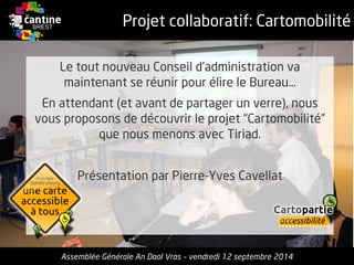 Projet collaboratif: Cartomobilité 
Le tout nouveau Conseild’administrationvamaintenantse réunirpour élirele Bureau… 
Enattendant (et avantde partagerun verre), nous vousproposonsde découvrirle projet“Cartomobilité” quenous menonsavec Tiriad. 
Présentationpar Pierre-Yves Cavellat 
Assemblée Générale An Daol Vras –vendredi 12 septembre 2014 