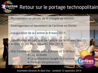 Retour sur le portage technopolitain 
Assemblée GénéraleAn DaolVras–vendredi12 septembre2014 
●Recrutementenjanvierde la chargéede mission. 
●Aménagementet lancementde l’activitéenfévrier. 
●Inauguration de la Cantinele 8 mars 2013. 
●Labellisationentantque6e Cantinepar le Réseaudes Cantineset des lieuxassociés[Mai 2013] 
●UneCantineenréseauavec Quimper et St-Brieuc. 
Les co-miam 
La conference Google et tourisme 
Partaged’expériences  