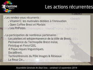 Les actions récurrentes 
Assemblée Générale An Daol Vras –vendredi 12 septembre 2014 
●Les rendez-vousrécurrents: 
●Vitamin’C: les matinalesdédiéesà l’innovation 
●Open Coffee Brest et Morlaix 
●Les PHPotes 
●La participation de nombreuxpartenaires: 
Les ateliers et wikipermanencede la Ville de Brest, 
Permanence du TechnopôleBrest-Iroise, 
FinistJuget Finist’GDG, 
4 Pique-niqueslinguistiques, 
Doc@Brest, 
Technoférencesdu PôleImages & Réseaux 
La ReuzCie...  