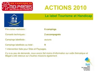 Le label Tourisme et Handicap ACTIONS 2010 Pré-visites réalisées :  6 campings   Conseils techniques :  2 accompagnés Campings labellisés :  aucuns Campings labellisés au total :  9 1 intervention faite pour Sites et Paysages. Il y a eu peu de demande, nous avons fait moins d’information sur cette thématique et Magali a été retenue sur d’autres missions également. 