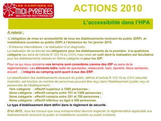 L’accessibilité dans l’HPA  ACTIONS 2010 A retenir : L’obligation de mise en accessibilité de tous les établissements recevant du public (ERP)  et installations ouvertes au public (IOP) à l’échéance du 1er janvier 2015.  - Echéance intermédiaire  :  la réalisation d’un diagnostic.  La réalisation de ce dernier est  obligatoire pour les établissements de la première  à la quatrième catégorie  (au sens de l’article R.123-19 du CCH) mais reste  un outil dont la réalisation est facultative  pour les établissements classés en 5ième catégorie et  pour les IOP.   Pour ce qui nous concerne  nos terrains sont considérés comme des IOP  au sens de la réglementation. Les  éléments bâtis  (salle de spectacles, restaurants, bars, épicerie, blocs sanitaires, accueil …)  intégrés au camping sont quant à eux des ERP.   La classification des établissements recevant du public, définie à l’article R.123-19 du CCH (sécurité incendie), est fonction du nombre de personnes pouvant être reçu dans l’établissement (public reçu et personnels de l’établissement) :     1ère catégorie   : effectif supérieur à 1500 personnes ;    2ème catégorie : effectif compris entre 701 et 1500 personnes ;    3ème catégorie : effectif compris entre 301 et 700 personnes ;    4ème catégorie : effectif inférieur ou égal à 300 personnes. Le type d’établissement étant défini dans le règlement de sécurité.   D’ici 2015 ,  tous les travaux que vous entreprendrez devront respecter la réglementation applicable aux établissements recevant du public et installations ouvertes au public existants. 