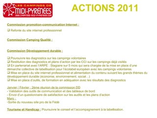ACTIONS 2011 Commission promotion-communication Internet : Refonte du site internet professionnel Commission Camping Qualité : Commission Développement durable : Poursuivre les diagnostics sur les campings volontaires Restitution des diagnostics et plans d’action par les CCI sur les campings déjà visités En partenariat avec l’ARPE : Stagiaire sur 5 mois qui sera chargée de la mise en place d’une démarche collective de labellisation pour l’écolabel européen avec les campings volontaires Mise en place du site internet professionnel et alimentation du contenu suivant les grands thèmes du développement durable (économie, environnement, social…) Mise en place d’outils, de formation en adéquation avec les résultats des diagnostics Janvier / Février : 2ème réunion de la commission DD - Validation des outils de communication et des tableaux de bord - Envoi d’un questionnaire de satisfaction sur les audits et les plans d’action Mars :  Sortie du nouveau site pro de la Fédé Tourisme et Handicap :  Poursuivre le conseil et l’accompagnement à la labellisation. 