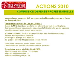 ACTIONS 2010 COMMISSION DEFENSE PROFESSIONNELLE La commission composée de 3 personnes a régulièrement donnée son avis sur les dossiers traités. Participation directe de Claude Dumas :  Claude DUMAS répond aux questions des adhérents par mail et par téléphone. Il est souhaitable que les demandes passent par la fédération afin que les réponses collectées puissent servir au plus grand nombre. Au niveau national  Claude DUMAS est intervenu pour les dossiers suivants :  Licence d’entrepreneur du spectacle Permis poids lourd pour les tracteurs Le guide de sécurité et la gestion des risques majeurs Michel DUBIE est intervenu pour les dossiers suivants : - Responsable de la commission nouvelles normes de classement Consultation avocat à la fédé : Me XUEREB Nombre de jour de présence : 11 matinées Nombre de dossiers traités : 52 Nombre de campings reçus : 28 