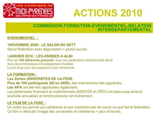 COMMISSION FORMATION-EVENEMENTIEL-RELATION INTERDEPARTEMENTAL ACTIONS 2010 EVENEMENTIEL  : NOVEMBRE 2008 : LE SALON DU SETT  Stand fédération avec dégustation = grand succès JANVIER 2010 : LES ASSISES A ALBI Plus de  180 adhérents présents , tous nos partenaires institutionnels été là. Suivi de la thématique Développement Durable. Lunch shop pour les exposant a bien fonctionné. LA FORMATION :   Les 2èmes UNIVERSITES DE LA FEDE . Plus de 100 participants (60 en 2009),  des intervenants très appréciés,  Les APA  ont été très appréciées également. Les partenaires financiers et institutionnels (AGEFOS et CRCI) ont beaucoup aimé et souhaite annualiser et rendre pérenne cet événement. LE FILM DE LA FEDE :   Un outils qui permet aux adhérents et aux institutionnels de savoir ce que fait la fédération. Ce film a véhiculé l’image des universités et l’ambiance = plus d’inscrits. 