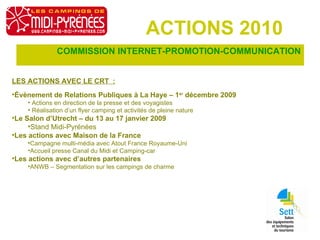 ACTIONS 2010 COMMISSION INTERNET-PROMOTION-COMMUNICATION LES ACTIONS AVEC LE CRT  : Évènement de Relations Publiques à La Haye – 1 er  décembre 2009 Actions en direction de la presse et des voyagistes Réalisation d’un flyer camping et activités de pleine nature Le Salon d’Utrecht – du 13 au 17 janvier 2009 Stand Midi-Pyrénées  Les actions avec Maison de la France Campagne multi-média avec Atout France Royaume-Uni Accueil presse Canal du Midi et Camping-car Les actions avec d’autres partenaires ANWB – Segmentation sur les campings de charme 