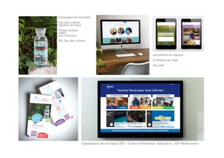 Digitalisation des boutiques EDF - Ecrans d’information, Application - EDF Méditerranée
Campagne de notoriété
Eau des Collines
(gestion de l’eau)
Design d’objet,
vidéo,
jeu-concours,
SPL Eau des collines
Lancement de marque
La Maison du Yoga
Site web
 