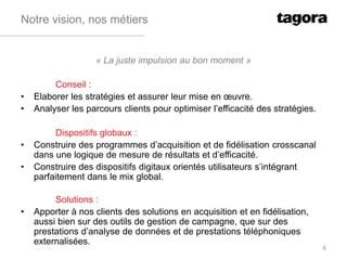 Notre vision, nos métiers
« La juste impulsion au bon moment »
Conseil :
• Elaborer les stratégies et assurer leur mise en œuvre.
• Analyser les parcours clients pour optimiser l’efficacité des stratégies.
Dispositifs globaux :
• Construire des programmes d’acquisition et de fidélisation crosscanal
dans une logique de mesure de résultats et d’efficacité.
• Construire des dispositifs digitaux orientés utilisateurs s’intégrant
parfaitement dans le mix global.
Solutions :
• Apporter à nos clients des solutions en acquisition et en fidélisation,
aussi bien sur des outils de gestion de campagne, que sur des
prestations d’analyse de données et de prestations téléphoniques
externalisées.
6
 