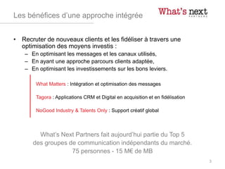 Les bénéfices d’une approche intégrée
• Recruter de nouveaux clients et les fidéliser à travers une
optimisation des moyens investis :
– En optimisant les messages et les canaux utilisés,
– En ayant une approche parcours clients adaptée,
– En optimisant les investissements sur les bons leviers.
What Matters : Intégration et optimisation des messages
Tagora : Applications CRM et Digital en acquisition et en fidélisation
NoGood Industry & Talents Only : Support créatif global
What’s Next Partners fait aujourd’hui partie du Top 5
des groupes de communication indépendants du marché.
75 personnes - 15 M€ de MB
3
 