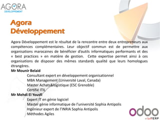Agora
Développement
Agora Développement est le résultat de la rencontre entre deux entrepreneurs aux
compétences complémentaires. Leur objectif commun est de permettre aux
organisations marocaines de bénéficier d’outils informatiques performants et des
« best practices » en matière de gestion. Cette expertise permet ainsi à ces
organisations de disposer des mêmes standards qualité que leurs homologues
étrangères.
Mr Mounir Belaid
Consultant expert en développement organisationnel
MBA Management (Université Laval, Canada)
Master Achats&logistique (ESC Grenoble)
Certifié ITIL
Mr Mehdi El Yousfi
Expert IT en génie logiciel
Master génie informatique de l’université Sophia Antipolis
Ingénieur expert de l’INRIA Sophia Antipolis
Méthodes Agiles
 