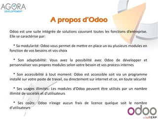 A propos d’Odoo
Odoo est une suite intégrée de solutions couvrant toutes les fonctions d’entreprise.
Elle se caractérise par:
* Sa modularité: Odoo vous permet de mettre en place un ou plusieurs modules en
fonction de vos besoins et vos choix
* Son adaptabilité: Vous avez la possibilité avec Odoo de développer et
personnaliser vos propres modules selon votre besoin et vos process internes
* Son accessibilité à tout moment: Odoo est accessible soit via un programme
installé sur votre poste de travail, ou directement sur internet et ce, en toute sécurité
* Ses usages illimités: Les modules d’Odoo peuvent être utilisés par un nombre
illimité de sociétés et d’utilisateurs
* Ses coûts: Odoo n’exige aucun frais de licence quelque soit le nombre
d’utilisateurs
 
