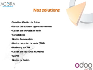 Nos solutions
• Transfleet (Gestion de flotte)
• Gestion des achats et approvisionnements
• Gestion des entrepôts et stocks
• Comptabilité
• Gestion Commerciale
• Gestion des points de vente (POS)
• Marketing et CRM
• Gestion des Ressources Humaines
• GMAO
• Gestion de Projets
 
