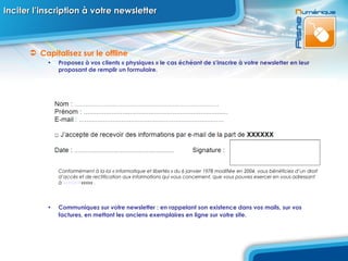 Inciter l’inscription à votre newsletter Capitalisez sur le offline  Proposez à vos clients « physiques » le cas échéant de s’inscrire à votre newsletter en leur proposant de remplir un formulaire.   Conformément à la loi « informatique et libertés » du 6 janvier 1978 modifiée en 2004, vous bénéficiez d’un droit d’accès et de rectification aux informations qui vous concernent, que vous pouvez exercer en vous adressant à  xxxxxx @ xxxxx  . Communiquez sur votre newsletter : en rappelant son existence dans vos mails, sur vos factures, en mettant les anciens exemplaires en ligne sur votre site.   