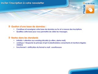 Inciter l’inscription à votre newsletter Gestion d'une base de données :  Constituez et renseignez votre base de données au fur et a mesure des inscriptions Qualifiez cette base pour vous permettre de cibler les messages. Restez dans les standards Intitulés > attention aux wording décalés (e-offers, alerte mail) Juridique > Respecter le principe d'opt-in (destinataires consentants et mentions légales visibles)  Fonctionnel > vérification du format e-mail : xxxx@xxxxxx 