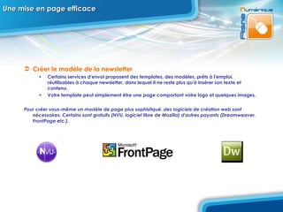 Une mise en page efficace Créer le modèle de la newsletter Certains services d'envoi proposent des templates, des modèles, prêts à l'emploi, réutilisables à chaque newsletter, dans lequel il ne reste plus qu'à insérer son texte et contenu.  Votre template peut simplement être une page comportant votre logo et quelques images.  Pour créer vous-même un modèle de page plus sophistiqué, des logiciels de création web sont nécessaires. Certains sont gratuits (NVU, logiciel libre de Mozilla) d'autres payants (Dreamweaver, FrontPage etc.).  