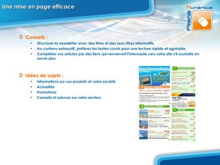 Une mise en page efficace Conseils :  Structurer la newsletter avec des titres et des sous-titres informatifs.  Au contenu exhaustif, préférez les textes courts pour une lecture rapide et agréable.  Complétez vos articles par des liens qui renverront l'internaute vers votre site s'il souhaite en savoir plus.  Idées de sujets :  Informations sur vos produits et votre société  Actualités  Promotions  Conseils et astuces sur votre secteur 