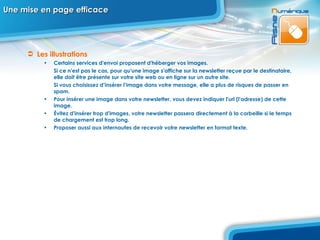 Une mise en page efficace Les illustrations Certains services d'envoi proposent d'héberger vos images.  Si ce n'est pas le cas, pour qu'une image s'affiche sur la newsletter reçue par le destinataire, elle doit être présente sur votre site web ou en ligne sur un autre site.  Si vous choisissez d’insérer l’image dans votre message, elle a plus de risques de passer en spam. Pour insérer une image dans votre newsletter, vous devez indiquer l'url (l'adresse) de cette image.  Évitez d'insérer trop d'images, votre newsletter passera directement à la corbeille si le temps de chargement est trop long.  Proposer aussi aux internautes de recevoir votre newsletter en format texte.  