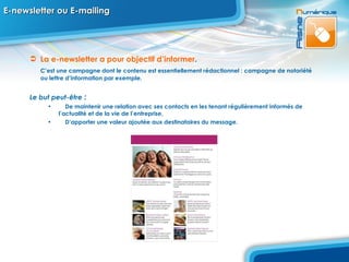 E-newsletter ou E-mailing La e-newsletter   a pour objectif d’informer .  C’est une campagne dont le contenu est essentiellement rédactionnel : campagne de notoriété ou lettre d’information par exemple. Le but peut-être  : De maintenir une relation avec ses contacts en les tenant régulièrement informés de  l’actualité et de la vie de l’entreprise, D’apporter une valeur ajoutée aux destinataires du message. 