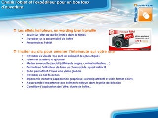 Choisir l'objet et l'expéditeur pour un bon taux d'ouverture Les effets incitateurs, un wording bien travaillé Jouer sur l'effet de durée limitée dans le temps Travailler sur la saisonnalité de l'offre Personnalisez l'objet Inciter au clic pour amener l'internaute sur votre site Travailler les visuels : Ce sont les éléments les plus cliqués Favoriser la taille à la quantité Mettre en avant le produit (différents angles, contextualisation, ...) Permettre à l'utilisateur de faire un choix rapide, quasi instinctif En lui permettant d'avoir une vision globale Travailler les call to action Ergonomie incitative (apparence graphique, wording attractif et clair, format court) Accorder de l'importance aux éléments moteurs dans la prise de décision Condition d'application de l'offre, durée de l'offre... 