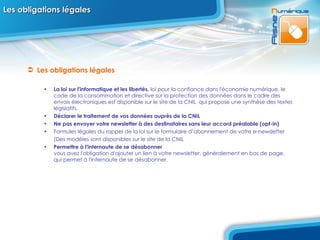 Les obligations légales Les obligations légales  La loi sur l'informatique et les libertés,  loi pour la confiance dans l'économie numérique, le code de la consommation et directive sur la protection des données dans le cadre des envois électroniques est disponible sur le site de la CNIL  qui propose une synthèse des textes législatifs. Déclarer le traitement de vos données auprès de la CNIL Ne pas envoyer votre newsletter à des destinataires sans leur accord préalable (opt-in) Formules légales du rappel de la loi sur le formulaire d’abonnement de votre e-newsletter (Des modèles sont disponibles sur le site de la CNIL Permettre à l'internaute de se désabonner  vous avez l'obligation d'ajouter un lien à votre newsletter, généralement en bas de page, qui permet à l'internaute de se désabonner.  