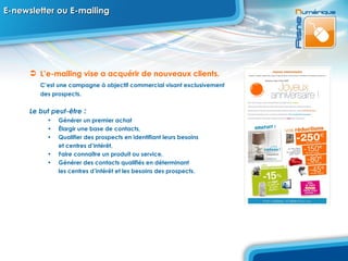 E-newsletter ou E-mailing L’e-mailing   vise a acquérir de nouveaux   clients.   C’est une campagne à objectif commercial visant exclusivement  des prospects. Le but peut-être  : Générer un premier achat Élargir une base de contacts, Qualifier des prospects en identifiant leurs besoins  et centres d’intérêt, Faire connaître un produit ou service, Générer des contacts qualifiés en déterminant  les centres d’intérêt et les besoins des prospects. 