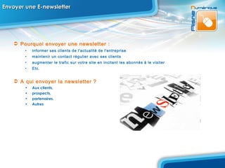 Envoyer une E-newsletter  Pourquoi envoyer une newsletter :  informer ses clients de l'actualité de l'entreprise  maintenir un contact régulier avec ses clients  augmenter le trafic sur votre site en incitant les abonnés à le visiter Etc. A qui envoyer la newsletter   ? Aux clients,  prospects,  partenaires.  Autres  