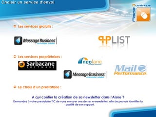 Choisir un service d'envoi Les services gratuits : Les services propriétaires : Le choix d’un prestataire :  A qui confier la création de sa newsletter dans l'Aisne ? Demandez à votre prestataire TIC de vous envoyer une de ses e-newsletter, afin de pouvoir identifier la qualité de son support.  