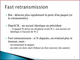    But : détecter plus rapidement la perte d'un paquet (et
    le retransmettre).

   DupACK : un accusé identique au précédent
    ◦ – si paquet N arrive au récepteur avant N-1, son accusé est
      identique à l'accusé de N-2.

   Fast retransmission : si N dupacks, on n'attend plus le
    timeout, mais :
    ◦ on retransmet le paquet
    ◦ on entre en slow start (Tahoe) ou fast recovery (les autres)


                                                                     11
 