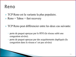    TCP Reno est la variante la plus populaire.
   Reno = Tahoe + fast recovery

   TCP Reno peut différencier entre les deux cas suivants:

    ◦ perte de paquet aperçue par le RTO (le réseau subit une
      congestion sévère).
    ◦ perte de paquet aperçue par des acquittements dupliqués (la
      congestion dans le réseau n’ est pas sévère)



                                                                    15
 