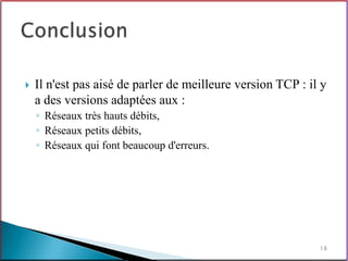    Il n'est pas aisé de parler de meilleure version TCP : il y
    a des versions adaptées aux :
    ◦ Réseaux très hauts débits,
    ◦ Réseaux petits débits,
    ◦ Réseaux qui font beaucoup d'erreurs.




                                                             18
 