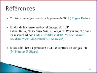    Contrôle de congestion dans le protocole TCP ( Eugen Dedu ).

   Etudes de la consommation d’énergie de TCP
    Tahoe, Reno, New-Reno, SACK, Vegas et WestwoodNR dans
    les réseaux ad hoc ( Alaa Seddik Ghaleb*, Yacine Ghamri-
    Doudane** et Sidi-Mohammed Senouci*).

   Etude détaillée du protocole TCP Le contrôle de congestion
    (M. Heusse, P. Sicard).




                                                                 19
 