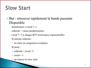    But : retrouver rapidement la bande passante
    Disponible
    ◦ Initialement « cwnd=1 ».
    ◦ ssthresh = valeur prédéterminée.
    ◦ cwnd *= 2 à chaque RTT (croissance exponentielle).
    ◦ Si atteinte ssthresh :
       on entre en congestion avoidance
    ◦ Si perte :
       ssthresh = cwnd / 2
       cwnd = 1
       on relance le slow start.
                                                           8
 