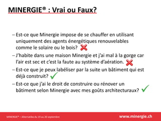 MINERGIE® – Alternatiba du 19 au 20 septembre www.minergie.ch
MINERGIE® : Vrai ou Faux?
 Est-ce que Minergie impose de se chauffer en utilisant
uniquement des agents énergétiques renouvelables
comme le solaire ou le bois?
 J’habite dans une maison Minergie et j’ai mal à la gorge car
l’air est sec et c’est la faute au système d’aération.
 Est-ce que je peux labéliser par la suite un bâtiment qui est
déjà construit?
 Est-ce que j’ai le droit de construire ou rénover un
bâtiment selon Minergie avec mes goûts architecturaux?
 
