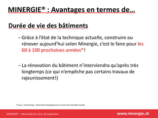 MINERGIE® – Alternatiba du 19 au 20 septembre www.minergie.ch
MINERGIE® : Avantages en termes de…
 Grâce à l’état de la technique actuelle, construire ou
rénover aujourd’hui selon Minergie, c’est le faire pour les
60 à 100 prochaines années*!
 La rénovation du bâtiment n’interviendra qu’après très
longtemps (ce qui n’empêche pas certains travaux de
rajeunissement!)
Durée de vie des bâtiments
* Source: SuisseEnergie - Rénovation énergétiquement correcte des immeubles locatifs.
 